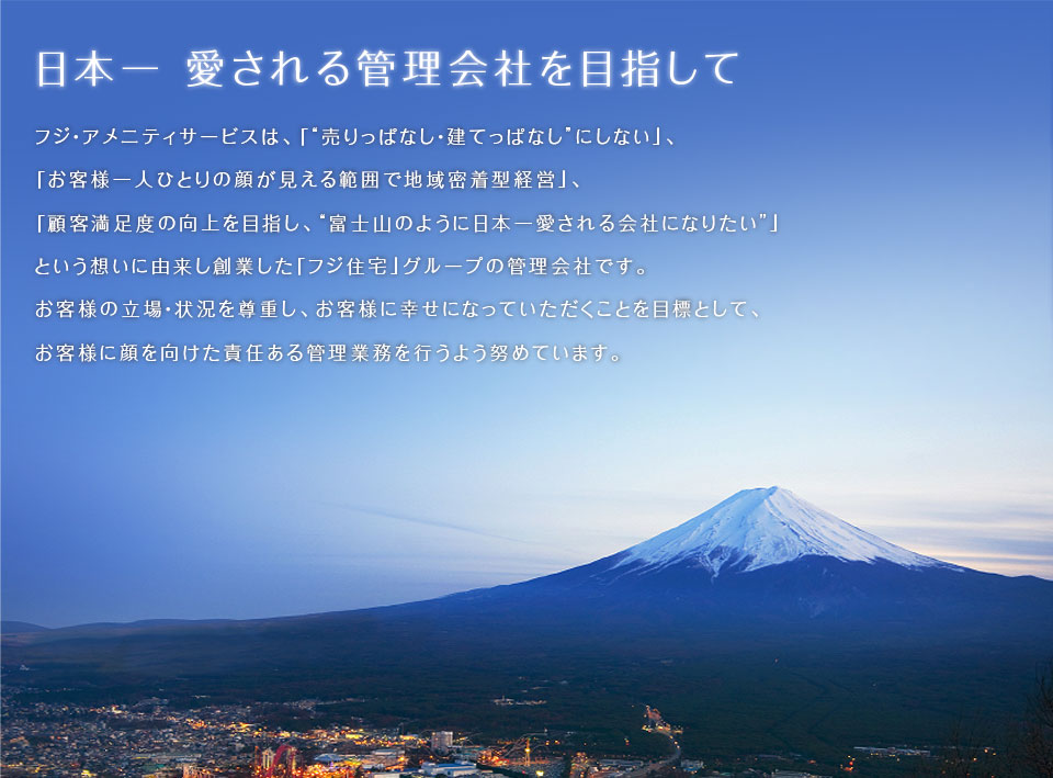 日本一 愛される管理会社を目指して　フジ・アメニティサービスは、「“売りっぱなし・建てっぱなし”にしない」、「お客様一人ひとりの顔が見える範囲で地域密着型経営」、「顧客満足度の向上を目指し、“富士山のように日本一愛される会社になりたい”」という想いに由来し創業した「フジ住宅」グループの管理会社です。お客様の立場・状況を尊重し、お客様に幸せになっていただくことを目標として、お客様に顔を向けた責任ある管理業務を行うよう努めています。